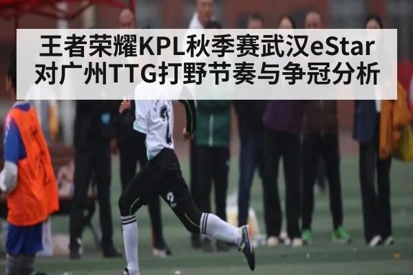 王者荣耀KPL秋季赛武汉eStar对广州TTG打野节奏与争冠分析