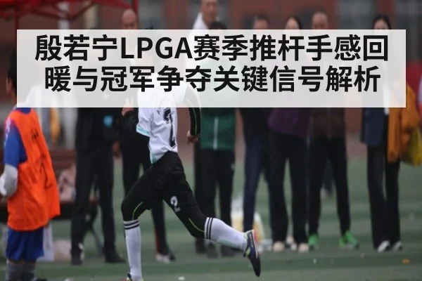 殷若宁LPGA赛季推杆手感回暖与冠军争夺关键信号解析